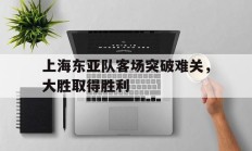 九游体育APP下载-包含上海东亚队客场突破难关，大胜取得胜利的词条